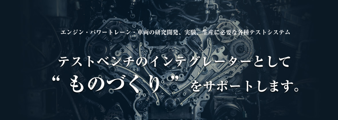 エンジン・パワートレーン・車両の研究開発、実験、生産に必要な各種テスティング・ツール テストベンチのインテグレーターとして“ ものづくり ”をサポートします。